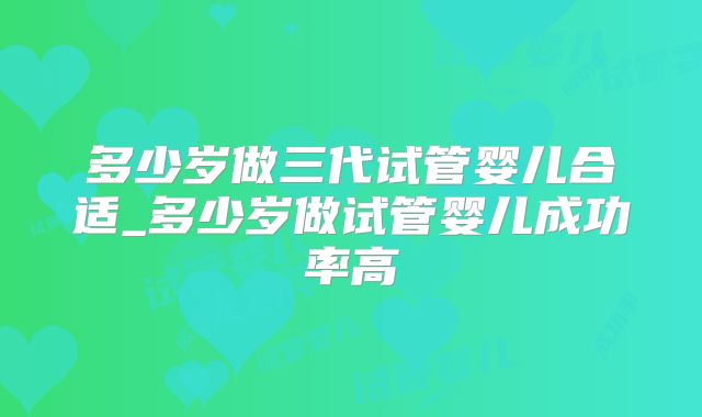多少岁做三代试管婴儿合适_多少岁做试管婴儿成功率高