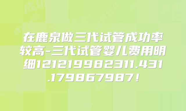在鹿泉做三代试管成功率较高-三代试管婴儿费用明细121219982311.431.179867987!