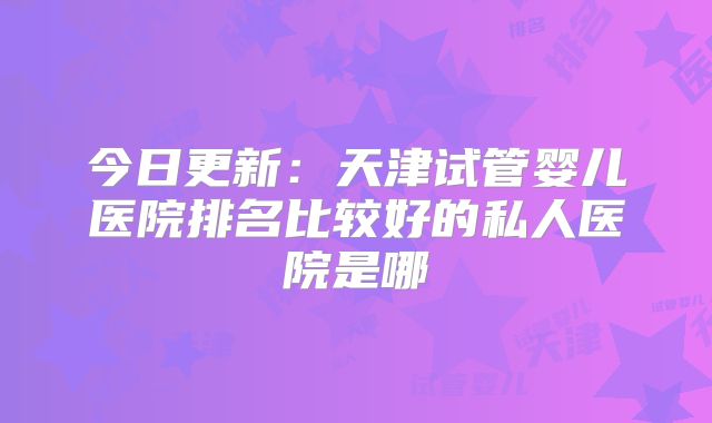 今日更新：天津试管婴儿医院排名比较好的私人医院是哪