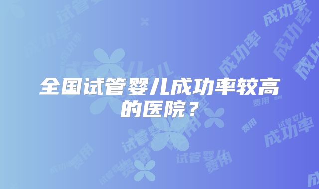 全国试管婴儿成功率较高的医院?