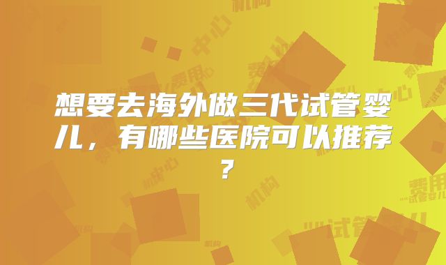 想要去海外做三代试管婴儿，有哪些医院可以推荐？