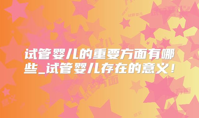 试管婴儿的重要方面有哪些_试管婴儿存在的意义！