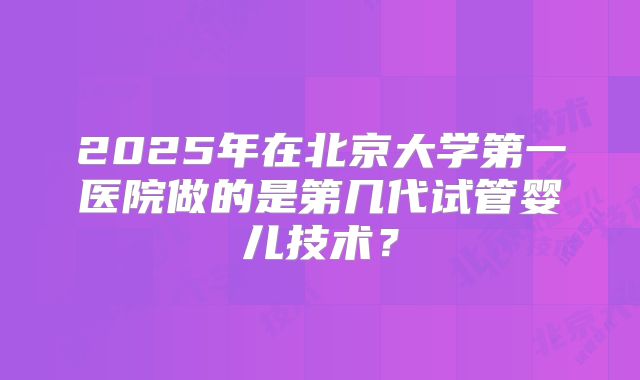 2025年在北京大学第一医院做的是第几代试管婴儿技术?