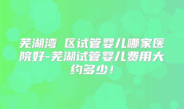 芜湖湾沚区试管婴儿哪家医院好-芜湖试管婴儿费用大约多少！