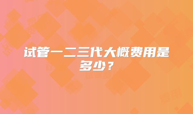 试管一二三代大概费用是多少？