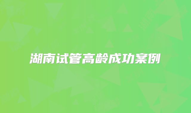 湖南试管高龄成功案例