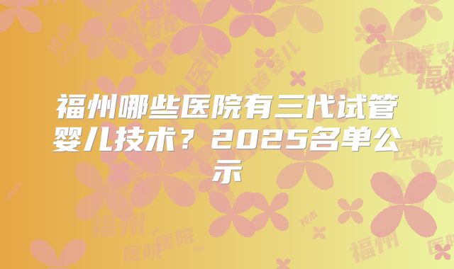 福州哪些医院有三代试管婴儿技术?2025名单公示
