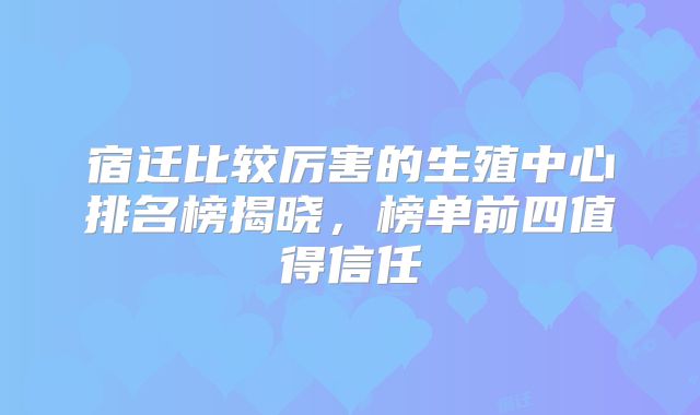 宿迁比较厉害的生殖中心排名榜揭晓，榜单前四值得信任