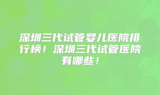 深圳三代试管婴儿医院排行榜！深圳三代试管医院有哪些！