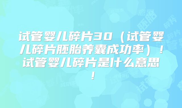 试管婴儿碎片30（试管婴儿碎片胚胎养囊成功率）！试管婴儿碎片是什么意思！