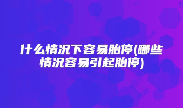 什么情况下容易胎停(哪些情况容易引起胎停)