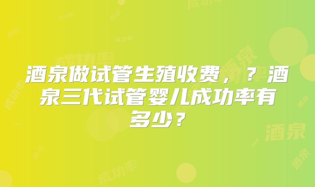 酒泉做试管生殖收费，？酒泉三代试管婴儿成功率有多少？