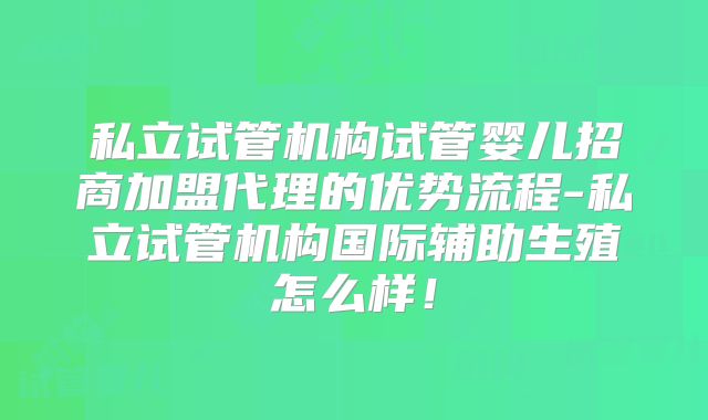 私立试管机构试管婴儿招商加盟代理的优势流程-私立试管机构国际辅助生殖怎么样！