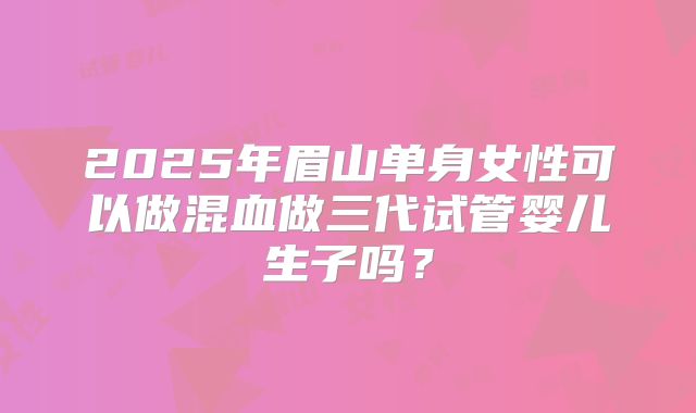 2025年眉山单身女性可以做混血做三代试管婴儿生子吗？
