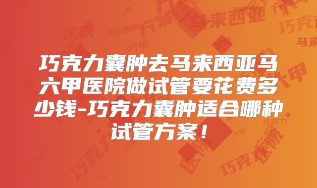 巧克力囊肿去马来西亚马六甲医院做试管要花费多少钱-巧克力囊肿适合哪种试管方案!