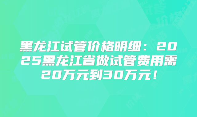 黑龙江试管价格明细:2025黑龙江省做试管费用需20万元到30万元!