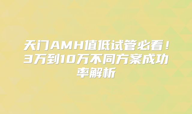 天门AMH值低试管必看！3万到10万不同方案成功率解析