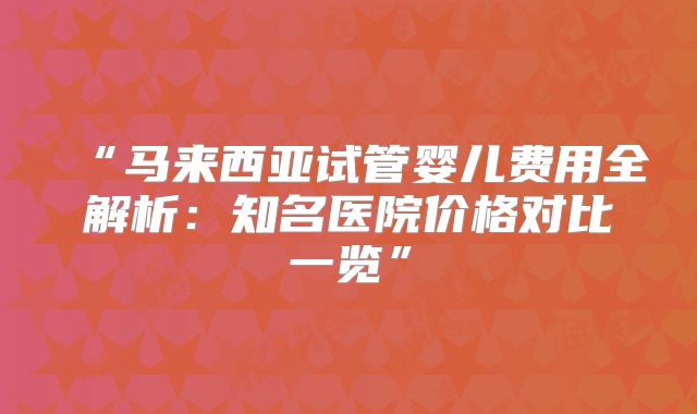 “马来西亚试管婴儿费用全解析:知名医院价格对比一览”