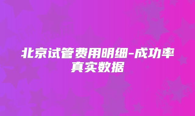 北京试管费用明细-成功率真实数据
