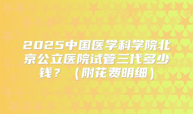 2025中国医学科学院北京公立医院试管三代多少钱?(附花费明细)
