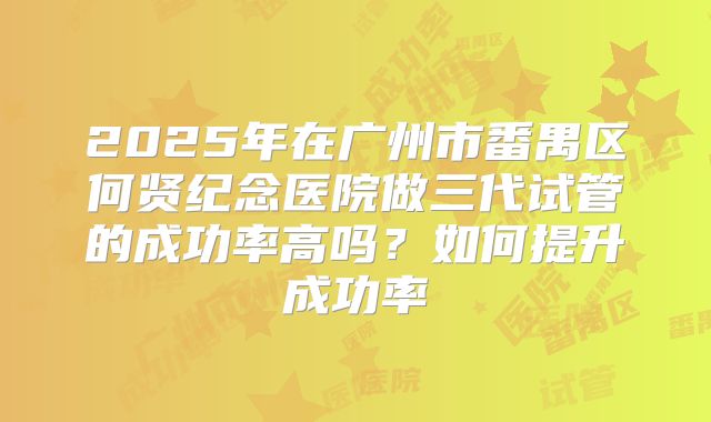 2025年在广州市番禺区何贤纪念医院做三代试管的成功率高吗?如何提升成功率