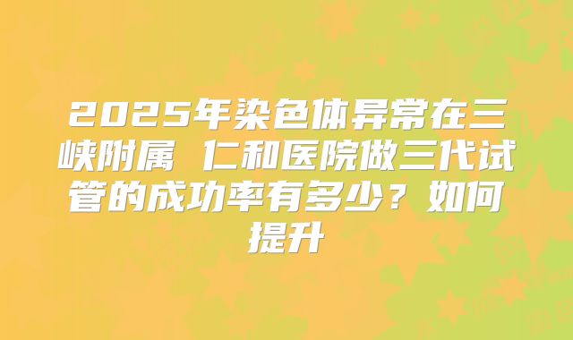 2025年染色体异常在三峡附属 仁和医院做三代试管的成功率有多少？如何提升