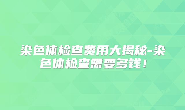 染色体检查费用大揭秘-染色体检查需要多钱！