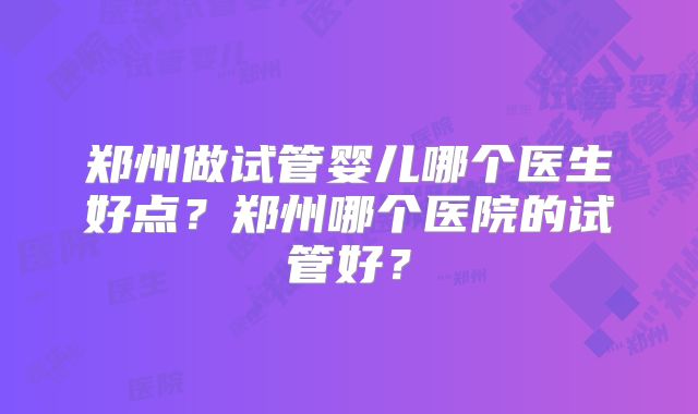 郑州做试管婴儿哪个医生好点?郑州哪个医院的试管好?