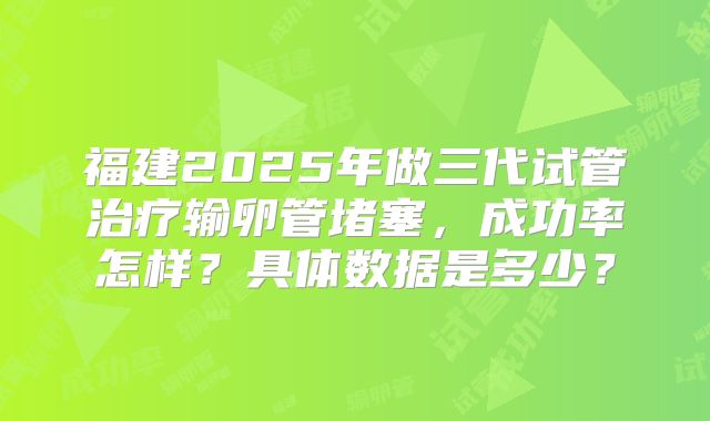 福建2025年做三代试管治疗输卵管堵塞，成功率怎样？具体数据是多少？