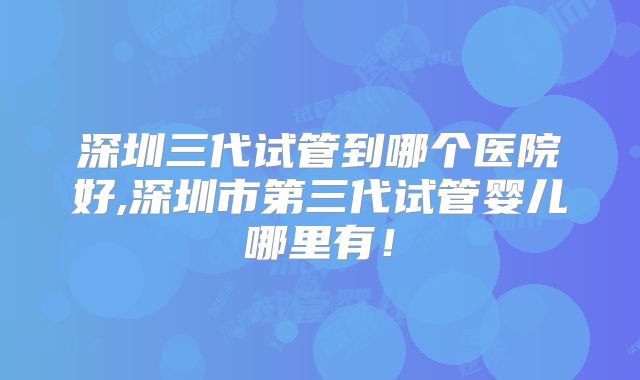 深圳三代试管到哪个医院好,深圳市第三代试管婴儿哪里有!