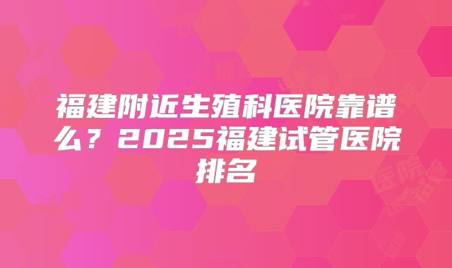 福建附近生殖科医院靠谱么？2025福建试管医院排名