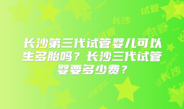 长沙第三代试管婴儿可以生多胎吗？长沙三代试管婴要多少费？