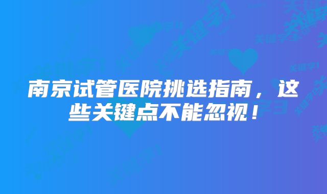 南京试管医院挑选指南，这些关键点不能忽视！