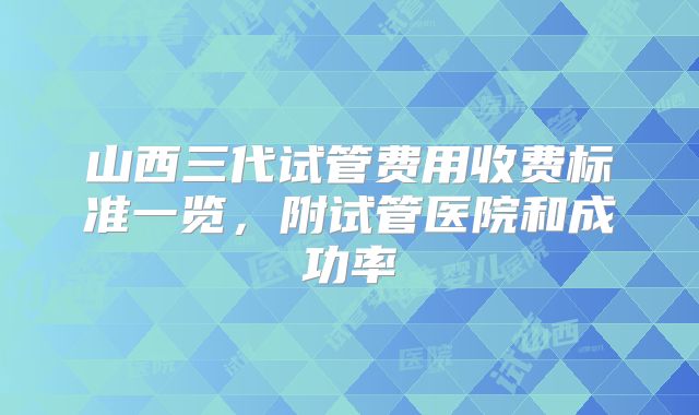 山西三代试管费用收费标准一览,附试管医院和成功率