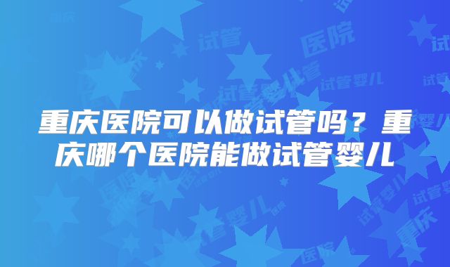 重庆医院可以做试管吗？重庆哪个医院能做试管婴儿