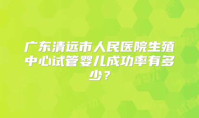 广东清远市人民医院生殖中心试管婴儿成功率有多少？