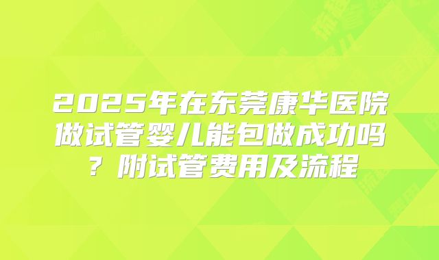 2025年在东莞康华医院做试管婴儿能包做成功吗?附试管费用及流程
