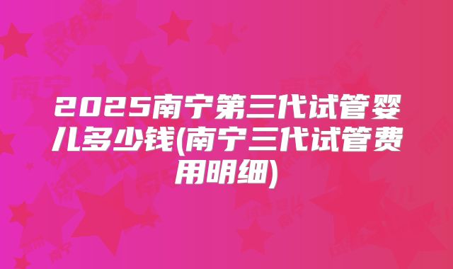 2025南宁第三代试管婴儿多少钱(南宁三代试管费用明细)