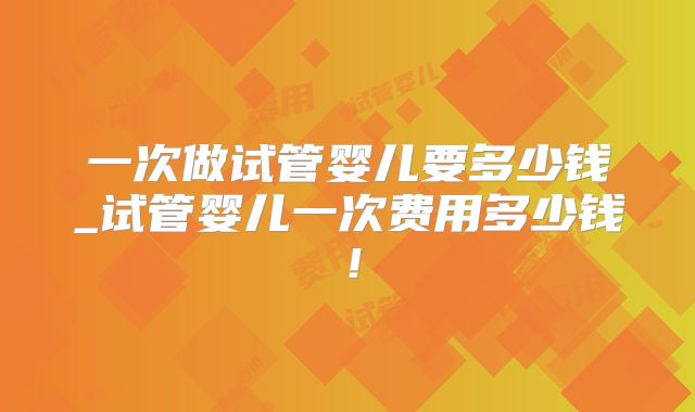 一次做试管婴儿要多少钱_试管婴儿一次费用多少钱！