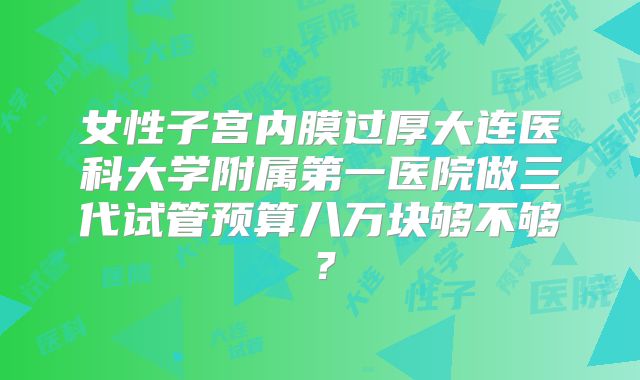 女性子宫内膜过厚大连医科大学附属第一医院做三代试管预算八万块够不够？