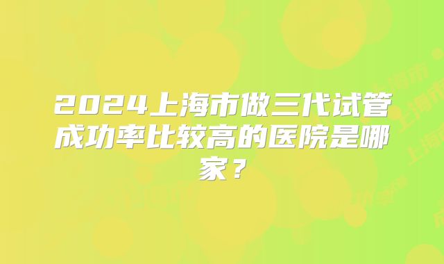 2024上海市做三代试管成功率比较高的医院是哪家？
