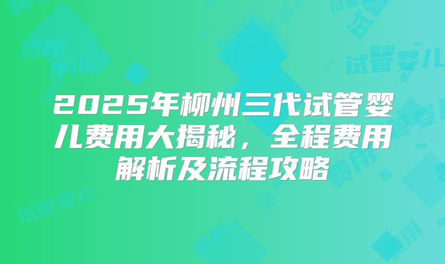 2025年柳州三代试管婴儿费用大揭秘，全程费用解析及流程攻略
