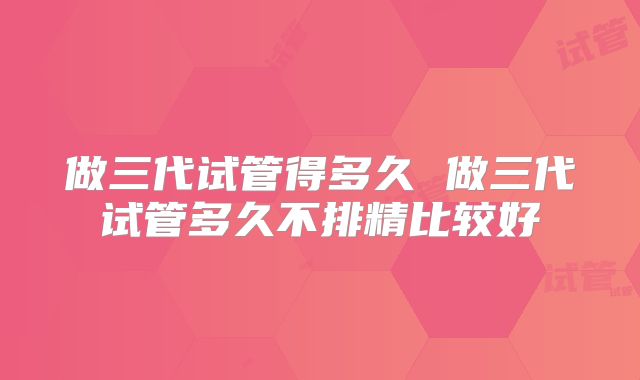 做三代试管得多久 做三代试管多久不排精比较好