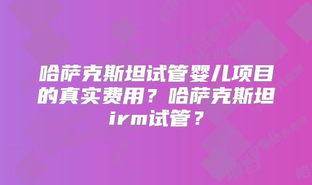 哈萨克斯坦试管婴儿项目的真实费用？哈萨克斯坦irm试管？