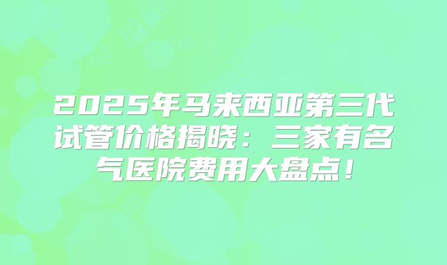 2025年马来西亚第三代试管价格揭晓：三家有名气医院费用大盘点！