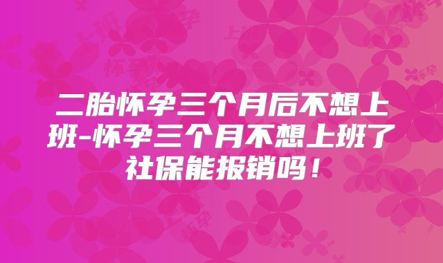 二胎怀孕三个月后不想上班-怀孕三个月不想上班了社保能报销吗!