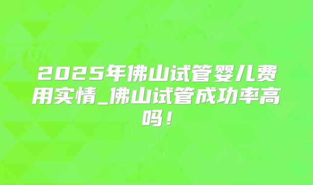 2025年佛山试管婴儿费用实情_佛山试管成功率高吗！