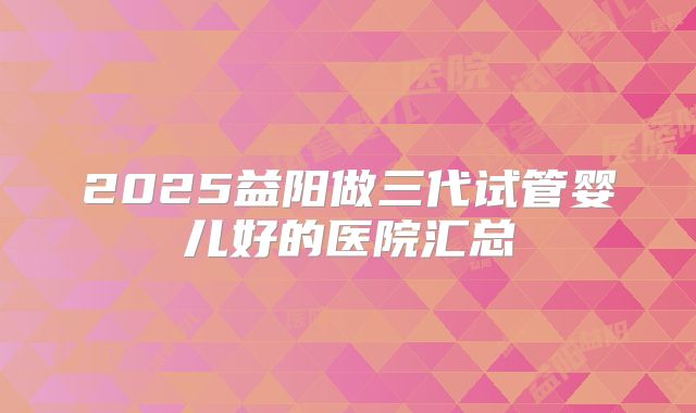 2025益阳做三代试管婴儿好的医院汇总
