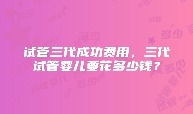 试管三代成功费用,三代试管婴儿要花多少钱?