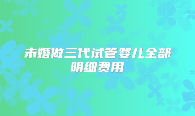 未婚做三代试管婴儿全部明细费用